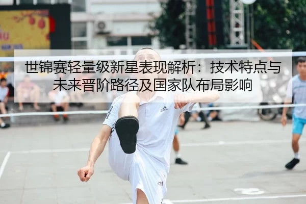 世锦赛轻量级新星表现解析：技术特点与未来晋阶路径及国家队布局影响